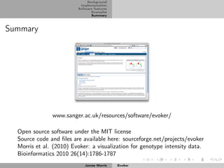 Background
                          Implementation
                         Software features
                                Examples
                                Summary



Summary




               www.sanger.ac.uk/resources/software/evoker/

  Open source software under the MIT license
  Source code and ﬁles are available here: sourceforge.net/projects/evoker
  Morris et al. (2010) Evoker: a visualization for genotype intensity data.
  Bioinformatics 2010 26(14):1786-1787
                            James Morris     Evoker
 