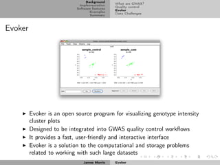 Background
                                               What are GWAS?
                            Implementation
                                               Quality control
                           Software features
                                               Evoker
                                  Examples
                                               Data Challenges
                                  Summary



Evoker




         Evoker is an open source program for visualizing genotype intensity
         cluster plots
         Designed to be integrated into GWAS quality control workﬂows
         It provides a fast, user-friendly and interactive interface
         Evoker is a solution to the computational and storage problems
         related to working with such large datasets
                              James Morris     Evoker
 