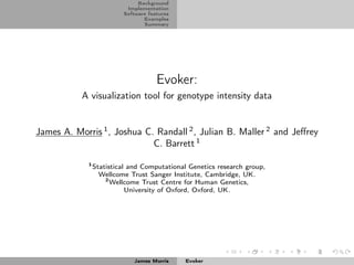 Background
                           Implementation
                          Software features
                                 Examples
                                 Summary




                                      Evoker:
           A visualization tool for genotype intensity data


James A. Morris 1 , Joshua C. Randall 2 , Julian B. Maller 2 and Jeﬀrey
                             C. Barrett 1

             1
                 Statistical and Computational Genetics research group,
                   Wellcome Trust Sanger Institute, Cambridge, UK.
                     2
                       Wellcome Trust Centre for Human Genetics,
                            University of Oxford, Oxford, UK.




                              James Morris    Evoker
 