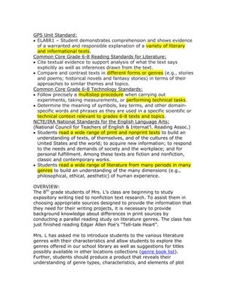 GPS Unit Standard:
  ELA8R1 – Student demonstrates comprehension and shows evidence
  of a warranted and responsible explanation of a variety of literary
  and informational texts.
Common Core Grade 6-8 Reading Standards for Literature:
  Cite textual evidence to support analysis of what the text says
  explicitly as well as inferences drawn from the text.
  Compare and contrast texts in different forms or genres (e.g., stories
  and poems; historical novels and fantasy stories) in terms of their
  approaches to similar themes and topics.
Common Core Grade 6-8 Technology Standards:
  Follow precisely a multistep procedure when carrying out
  experiments, taking measurements, or performing technical tasks.
  Determine the meaning of symbols, key terms, and other domain-
  specific words and phrases as they are used in a specific scientific or
  technical context relevant to grades 6-8 texts and topics.
NCTE/IRA National Standards for the English Language Arts:
(National Council for Teachers of English & Internat’l. Reading Assoc.)
  Students read a wide range of print and nonprint texts to build an
  understanding of texts, of themselves, and of the cultures of the
  United States and the world; to acquire new information; to respond
  to the needs and demands of society and the workplace; and for
  personal fulfillment. Among these texts are fiction and nonfiction,
  classic and contemporary works.
  Students read a wide range of literature from many periods in many
  genres to build an understanding of the many dimensions (e.g.,
  philosophical, ethical, aesthetic) of human experience.

OVERVIEW:
The 8th grade students of Mrs. L’s class are beginning to study
expository writing tied to nonfiction text research. To assist them in
choosing appropriate sources designed to provide the information that
they need for their writing projects, it is necessary to provide
background knowledge about differences in print sources by
conducting a parallel reading study on literature genres. The class has
just finished reading Edgar Allen Poe’s “Tell-tale Heart”.

Mrs. L has asked me to introduce students to the various literature
genres with their characteristics and allow students to explore the
genres offered in our school library as well as suggestions for titles
possibly available in other locations collections (genre book list).
Further, students should produce a product that reveals their
understanding of genre types, characteristics, and elements of plot
 