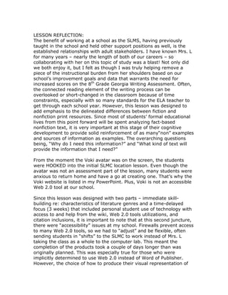 LESSON REFLECTION:
The benefit of working at a school as the SLMS, having previously
taught in the school and held other support positions as well, is the
established relationships with adult stakeholders. I have known Mrs. L
for many years – nearly the length of both of our careers – so
collaborating with her on this topic of study was a blast! Not only did
we both enjoy it, but I felt as though I was truly helping remove a
piece of the instructional burden from her shoulders based on our
school’s improvement goals and data that warrants the need for
increased scores on the 8th Grade Georgia Writing Assessment. Often,
the connected reading element of the writing process can be
overlooked or short-changed in the classroom because of time
constraints, especially with so many standards for the ELA teacher to
get through each school year. However, this lesson was designed to
add emphasis to the delineated differences between fiction and
nonfiction print resources. Since most of students’ formal educational
lives from this point forward will be spent analyzing fact-based
nonfiction text, it is very important at this stage of their cognitive
development to provide solid reinforcement of as many“non” examples
and sources of information as examples. The overarching questions
being, “Why do I need this information?” and “What kind of text will
provide the information that I need?”

From the moment the Voki avatar was on the screen, the students
were HOOKED into the initial SLMC location lesson. Even though the
avatar was not an assessment part of the lesson, many students were
anxious to return home and have a go at creating one. That’s why the
Voki website is listed in my PowerPoint. Plus, Voki is not an accessible
Web 2.0 tool at our school.

Since this lesson was designed with two parts – immediate skill-
building re: characteristics of literature genres and a time-delayed
focus (3 weeks) that included personal student use of technology with
access to and help from the wiki, Web 2.0 tools utilizations, and
citation inclusions, it is important to note that at this second juncture,
there were “accessibility” issues at my school. Firewalls prevent access
to many Web 2.0 tools, so we had to “adjust” and be flexible, often
sending students in “shifts” to the SLMC to work instead of Mrs. L
taking the class as a whole to the computer lab. This meant the
completion of the products took a couple of days longer than was
originally planned. This was especially true for those who were
implicitly determined to use Web 2.0 instead of Word of Publisher.
However, the choice of how to produce their visual representation of
 