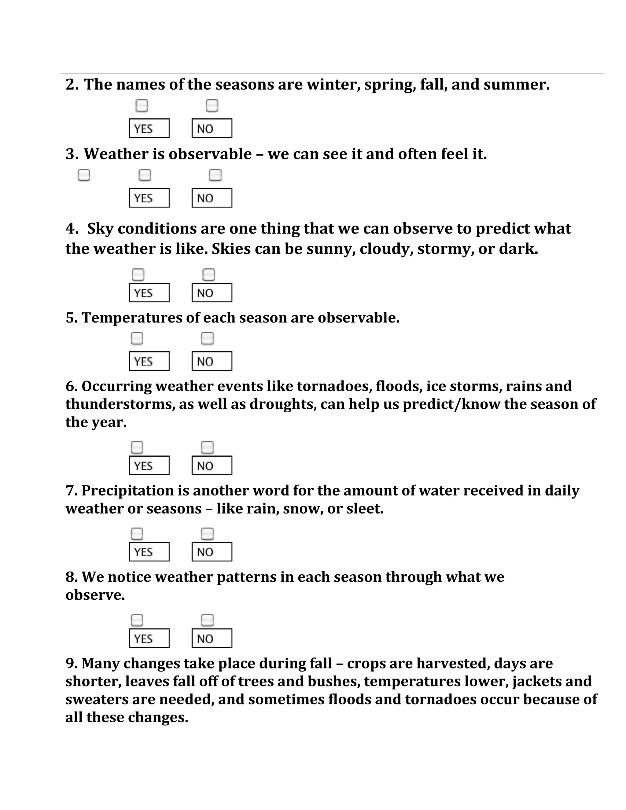2. The names of the seasons are winter, spring, fall, and summer.



3. Weather is observable – we can see it and often feel it.



4. Sky conditions are one thing that we can observe to predict what
the weather is like. Skies can be sunny, cloudy, stormy, or dark.



5. Temperatures of each season are observable.



6. Occurring weather events like tornadoes, floods, ice storms, rains and
thunderstorms, as well as droughts, can help us predict/know the season of
the year.



7. Precipitation is another word for the amount of water received in daily
weather or seasons – like rain, snow, or sleet.



8. We notice weather patterns in each season through what we
observe.



9. Many changes take place during fall – crops are harvested, days are
shorter, leaves fall off of trees and bushes, temperatures lower, jackets and
sweaters are needed, and sometimes floods and tornadoes occur because of
all these changes.
 