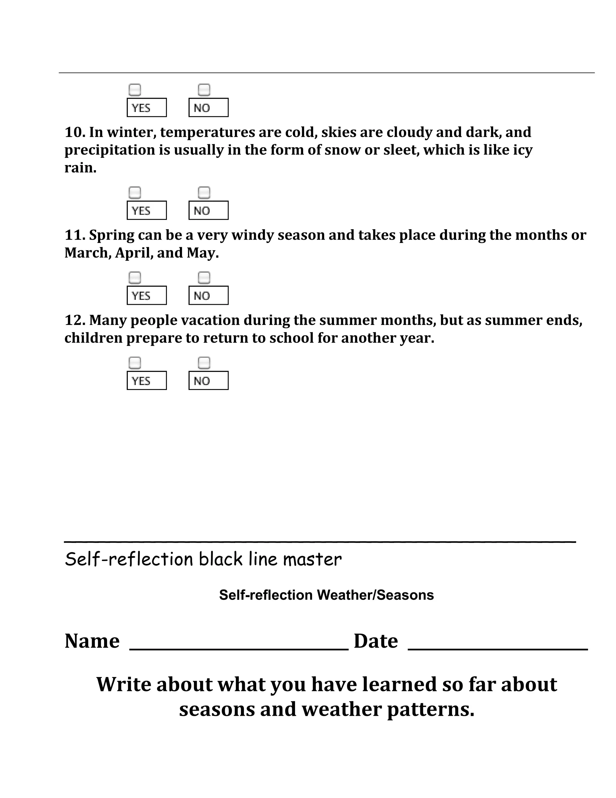 10. In winter, temperatures are cold, skies are cloudy and dark, and
precipitation is usually in the form of snow or sleet, which is like icy
rain.



11. Spring can be a very windy season and takes place during the months or
March, April, and May.



12. Many people vacation during the summer months, but as summer ends,
children prepare to return to school for another year.




_____________________________________________
Self-reflection black line master
                       Self-reflection Weather/Seasons


Name ____________________________ Date _______________________

    Write about what you have learned so far about
            seasons and weather patterns.
 