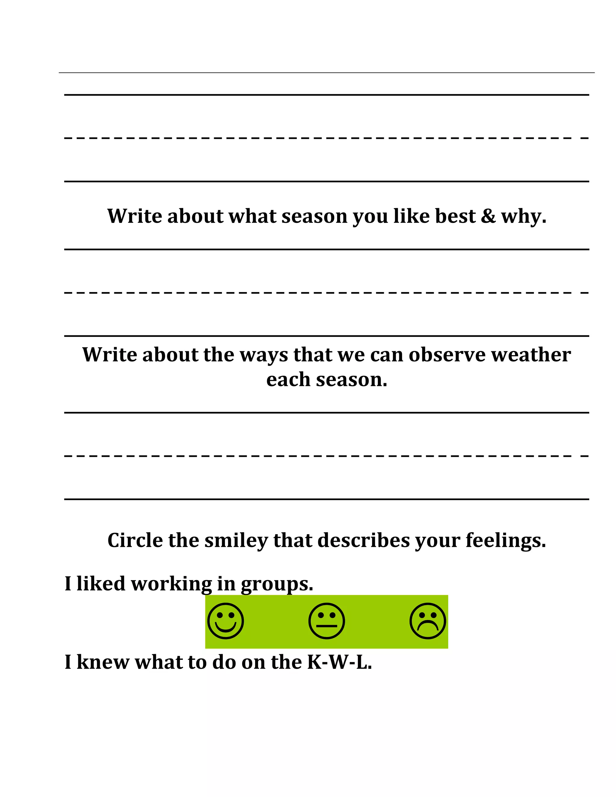 ___________________________________________________________________

_________________________________________ _

___________________________________________________________________

     Write about what season you like best & why.
___________________________________________________________________

_________________________________________ _

___________________________________________________________________
  Write about the ways that we can observe weather
                          each season.
___________________________________________________________________

_________________________________________ _

___________________________________________________________________

     Circle the smiley that describes your feelings.

I liked working in groups.

                                         
I knew what to do on the K-W-L.
 