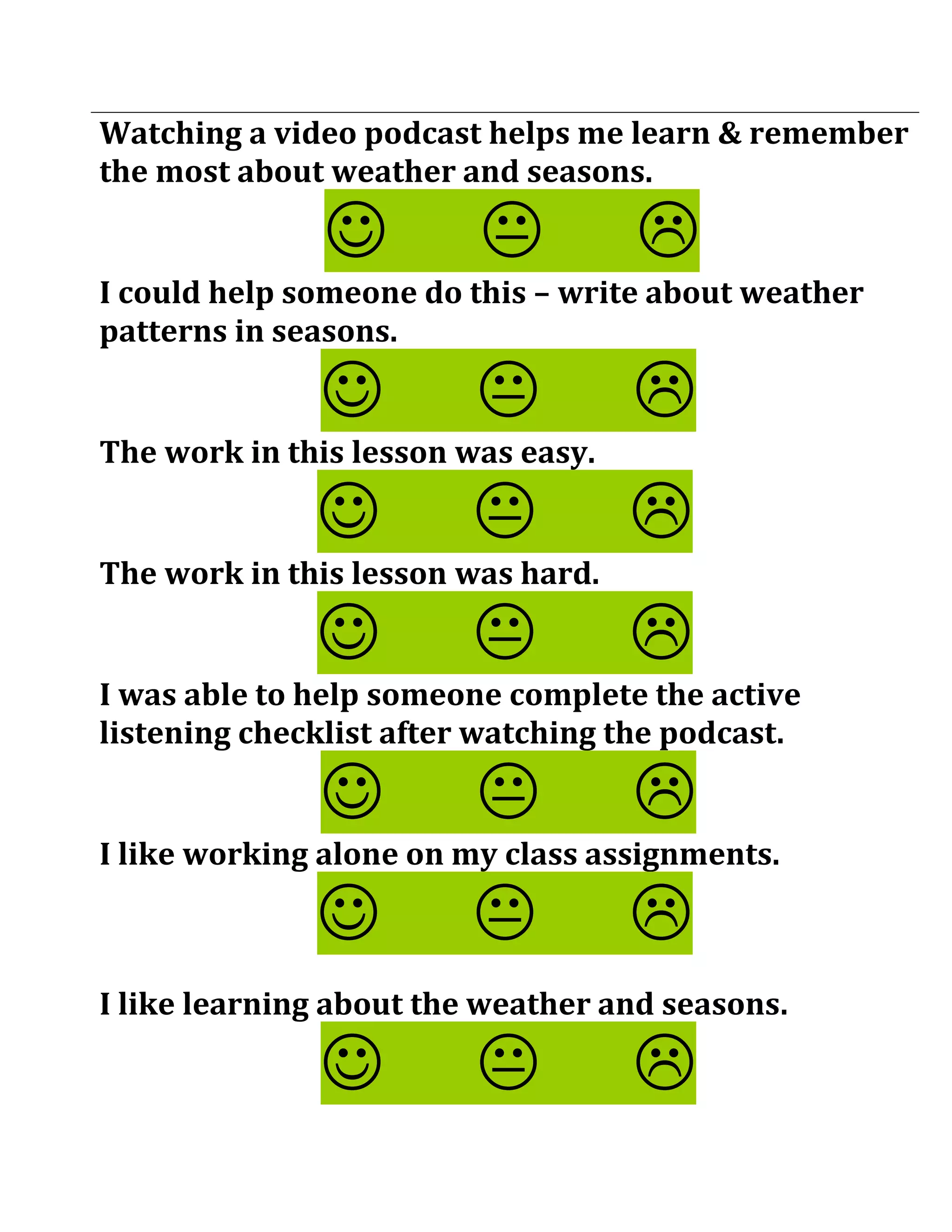 Watching a video podcast helps me learn & remember
the most about weather and seasons.

                                  
I could help someone do this – write about weather
patterns in seasons.

                                  
The work in this lesson was easy.

                                  
The work in this lesson was hard.

                                  
I was able to help someone complete the active
listening checklist after watching the podcast.

                                  
I like working alone on my class assignments.

                                  
I like learning about the weather and seasons.

                                  
 