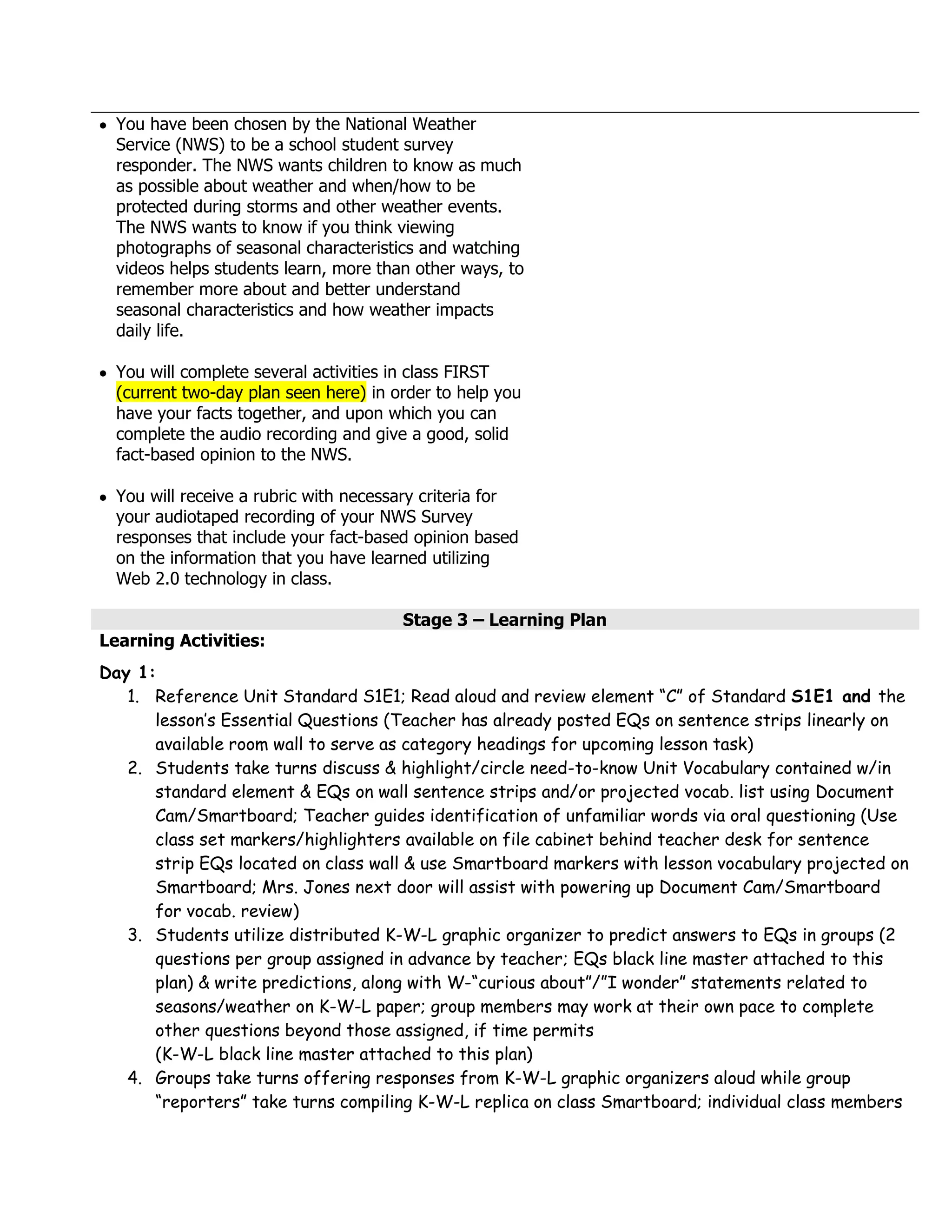 You have been chosen by the National Weather
  Service (NWS) to be a school student survey
  responder. The NWS wants children to know as much
  as possible about weather and when/how to be
  protected during storms and other weather events.
  The NWS wants to know if you think viewing
  photographs of seasonal characteristics and watching
  videos helps students learn, more than other ways, to
  remember more about and better understand
  seasonal characteristics and how weather impacts
  daily life.

  You will complete several activities in class FIRST
  (current two-day plan seen here) in order to help you
  have your facts together, and upon which you can
  complete the audio recording and give a good, solid
  fact-based opinion to the NWS.

  You will receive a rubric with necessary criteria for
  your audiotaped recording of your NWS Survey
  responses that include your fact-based opinion based
  on the information that you have learned utilizing
  Web 2.0 technology in class.

                                       Stage 3 – Learning Plan
Learning Activities:
Day 1:
   1. Reference Unit Standard S1E1; Read aloud and review element “C” of Standard S1E1 and the
      lesson’s Essential Questions (Teacher has already posted EQs on sentence strips linearly on
      available room wall to serve as category headings for upcoming lesson task)
   2. Students take turns discuss & highlight/circle need-to-know Unit Vocabulary contained w/in
      standard element & EQs on wall sentence strips and/or projected vocab. list using Document
      Cam/Smartboard; Teacher guides identification of unfamiliar words via oral questioning (Use
      class set markers/highlighters available on file cabinet behind teacher desk for sentence
      strip EQs located on class wall & use Smartboard markers with lesson vocabulary projected on
      Smartboard; Mrs. Jones next door will assist with powering up Document Cam/Smartboard
      for vocab. review)
   3. Students utilize distributed K-W-L graphic organizer to predict answers to EQs in groups (2
      questions per group assigned in advance by teacher; EQs black line master attached to this
      plan) & write predictions, along with W-“curious about”/”I wonder” statements related to
      seasons/weather on K-W-L paper; group members may work at their own pace to complete
      other questions beyond those assigned, if time permits
      (K-W-L black line master attached to this plan)
   4. Groups take turns offering responses from K-W-L graphic organizers aloud while group
      “reporters” take turns compiling K-W-L replica on class Smartboard; individual class members
 
