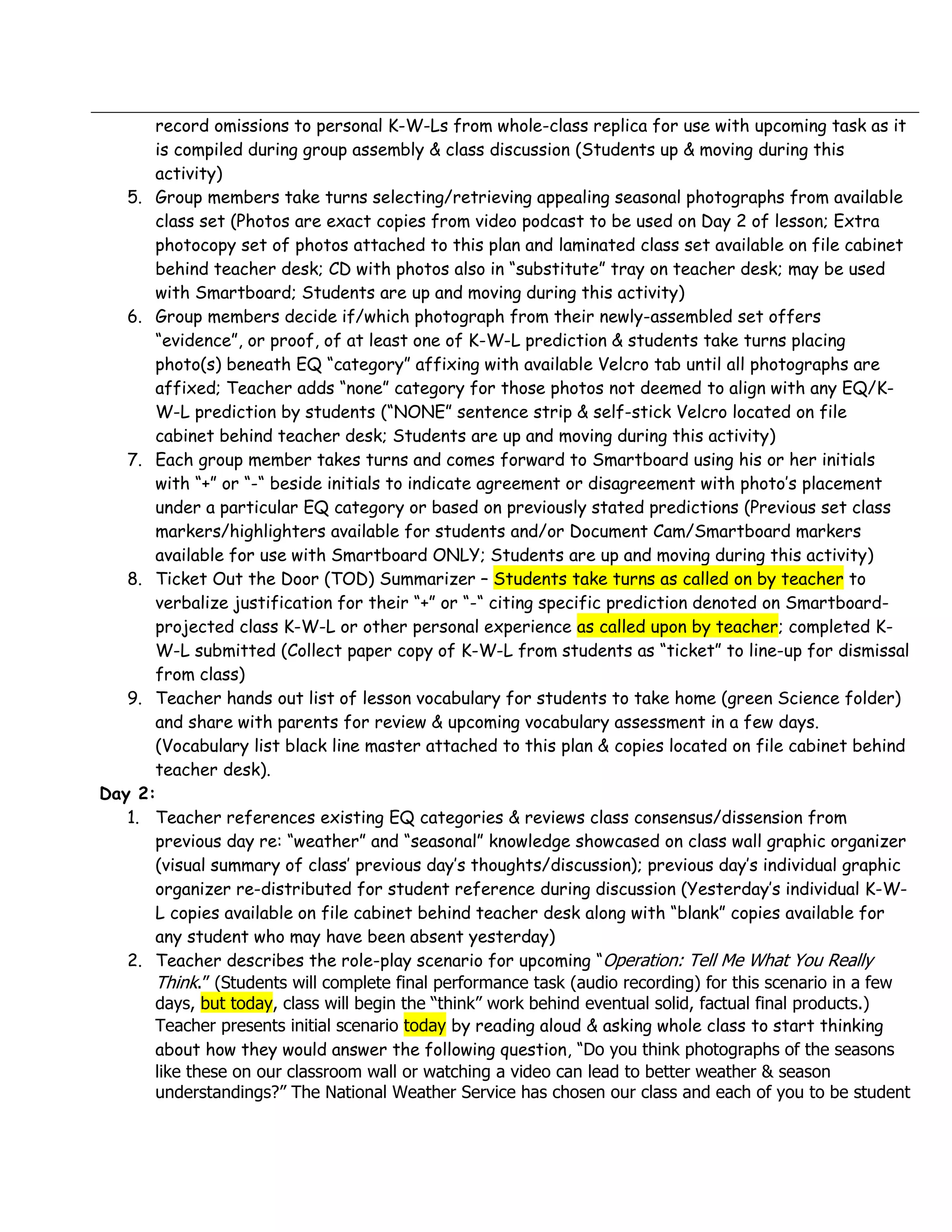 record omissions to personal K-W-Ls from whole-class replica for use with upcoming task as it
      is compiled during group assembly & class discussion (Students up & moving during this
      activity)
   5. Group members take turns selecting/retrieving appealing seasonal photographs from available
      class set (Photos are exact copies from video podcast to be used on Day 2 of lesson; Extra
      photocopy set of photos attached to this plan and laminated class set available on file cabinet
      behind teacher desk; CD with photos also in “substitute” tray on teacher desk; may be used
      with Smartboard; Students are up and moving during this activity)
   6. Group members decide if/which photograph from their newly-assembled set offers
      “evidence”, or proof, of at least one of K-W-L prediction & students take turns placing
      photo(s) beneath EQ “category” affixing with available Velcro tab until all photographs are
      affixed; Teacher adds “none” category for those photos not deemed to align with any EQ/K-
      W-L prediction by students (“NONE” sentence strip & self-stick Velcro located on file
      cabinet behind teacher desk; Students are up and moving during this activity)
   7. Each group member takes turns and comes forward to Smartboard using his or her initials
      with “+” or “-“ beside initials to indicate agreement or disagreement with photo’s placement
      under a particular EQ category or based on previously stated predictions (Previous set class
      markers/highlighters available for students and/or Document Cam/Smartboard markers
      available for use with Smartboard ONLY; Students are up and moving during this activity)
   8. Ticket Out the Door (TOD) Summarizer – Students take turns as called on by teacher to
      verbalize justification for their “+” or “-“ citing specific prediction denoted on Smartboard-
      projected class K-W-L or other personal experience as called upon by teacher; completed K-
      W-L submitted (Collect paper copy of K-W-L from students as “ticket” to line-up for dismissal
      from class)
   9. Teacher hands out list of lesson vocabulary for students to take home (green Science folder)
      and share with parents for review & upcoming vocabulary assessment in a few days.
      (Vocabulary list black line master attached to this plan & copies located on file cabinet behind
      teacher desk).
Day 2:
   1. Teacher references existing EQ categories & reviews class consensus/dissension from
      previous day re: “weather” and “seasonal” knowledge showcased on class wall graphic organizer
      (visual summary of class’ previous day’s thoughts/discussion); previous day’s individual graphic
      organizer re-distributed for student reference during discussion (Yesterday’s individual K-W-
      L copies available on file cabinet behind teacher desk along with “blank” copies available for
      any student who may have been absent yesterday)
   2. Teacher describes the role-play scenario for upcoming “Operation: Tell Me What You Really
      Think.” (Students will complete final performance task (audio recording) for this scenario in a few
      days, but today, class will begin the “think” work behind eventual solid, factual final products.)
      Teacher presents initial scenario today by reading aloud & asking whole class to start thinking
      about how they would answer the following question, “Do you think photographs of the seasons
      like these on our classroom wall or watching a video can lead to better weather & season
      understandings?” The National Weather Service has chosen our class and each of you to be student
 