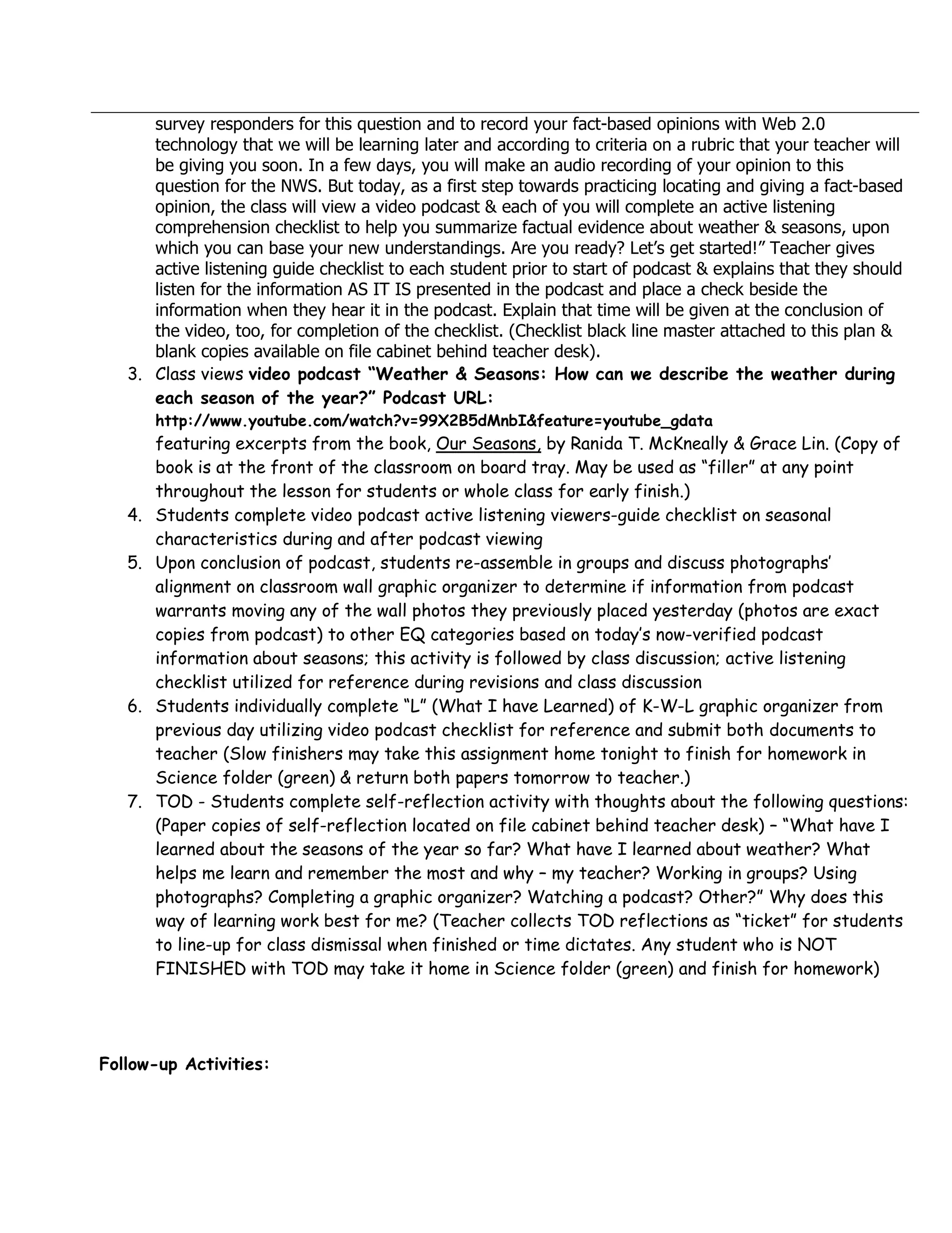 survey responders for this question and to record your fact-based opinions with Web 2.0
      technology that we will be learning later and according to criteria on a rubric that your teacher will
      be giving you soon. In a few days, you will make an audio recording of your opinion to this
      question for the NWS. But today, as a first step towards practicing locating and giving a fact-based
      opinion, the class will view a video podcast & each of you will complete an active listening
      comprehension checklist to help you summarize factual evidence about weather & seasons, upon
      which you can base your new understandings. Are you ready? Let’s get started!” Teacher gives
      active listening guide checklist to each student prior to start of podcast & explains that they should
      listen for the information AS IT IS presented in the podcast and place a check beside the
      information when they hear it in the podcast. Explain that time will be given at the conclusion of
      the video, too, for completion of the checklist. (Checklist black line master attached to this plan &
      blank copies available on file cabinet behind teacher desk).
   3. Class views video podcast “Weather & Seasons: How can we describe the weather during
      each season of the year?” Podcast URL:
        http://www.youtube.com/watch?v=99X2B5dMnbI&feature=youtube_gdata
        featuring excerpts from the book, Our Seasons, by Ranida T. McKneally & Grace Lin. (Copy of
        book is at the front of the classroom on board tray. May be used as “filler” at any point
        throughout the lesson for students or whole class for early finish.)
   4.   Students complete video podcast active listening viewers-guide checklist on seasonal
        characteristics during and after podcast viewing
   5.   Upon conclusion of podcast, students re-assemble in groups and discuss photographs’
        alignment on classroom wall graphic organizer to determine if information from podcast
        warrants moving any of the wall photos they previously placed yesterday (photos are exact
        copies from podcast) to other EQ categories based on today’s now-verified podcast
        information about seasons; this activity is followed by class discussion; active listening
        checklist utilized for reference during revisions and class discussion
   6.   Students individually complete “L” (What I have Learned) of K-W-L graphic organizer from
        previous day utilizing video podcast checklist for reference and submit both documents to
        teacher (Slow finishers may take this assignment home tonight to finish for homework in
        Science folder (green) & return both papers tomorrow to teacher.)
   7.   TOD - Students complete self-reflection activity with thoughts about the following questions:
        (Paper copies of self-reflection located on file cabinet behind teacher desk) – “What have I
        learned about the seasons of the year so far? What have I learned about weather? What
        helps me learn and remember the most and why – my teacher? Working in groups? Using
        photographs? Completing a graphic organizer? Watching a podcast? Other?” Why does this
        way of learning work best for me? (Teacher collects TOD reflections as “ticket” for students
        to line-up for class dismissal when finished or time dictates. Any student who is NOT
        FINISHED with TOD may take it home in Science folder (green) and finish for homework)




Follow-up Activities:
 