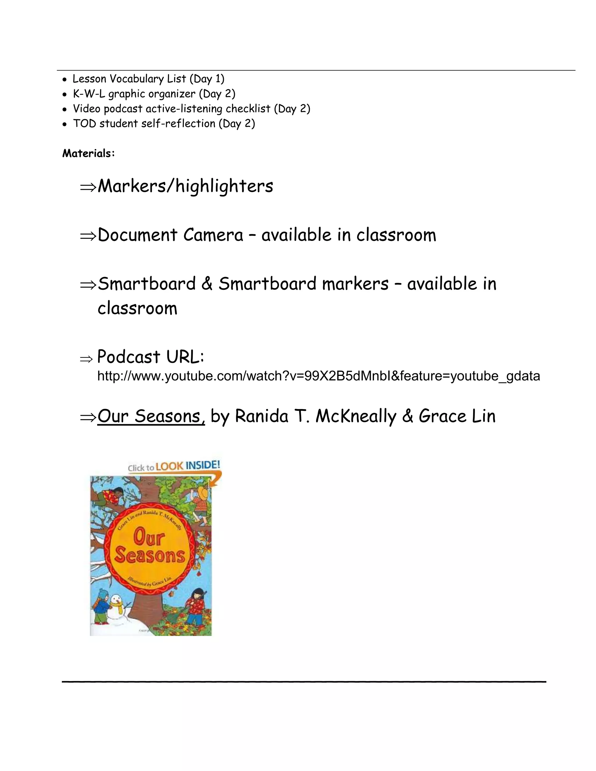 Lesson Vocabulary List (Day 1)
 K-W-L graphic organizer (Day 2)
 Video podcast active-listening checklist (Day 2)
 TOD student self-reflection (Day 2)

Materials:


      Markers/highlighters

      Document Camera – available in classroom

      Smartboard & Smartboard markers – available in
      classroom

      Podcast URL:
      http://www.youtube.com/watch?v=99X2B5dMnbI&feature=youtube_gdata


      Our Seasons, by Ranida T. McKneally & Grace Lin




____________________________________________
 