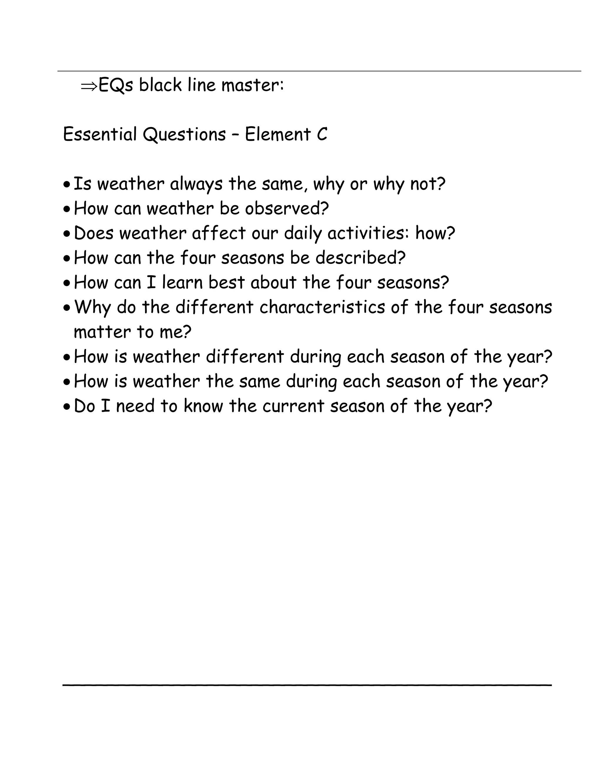 EQs black line master:

Essential Questions – Element C

 Is weather always the same, why or why not?
 How can weather be observed?
 Does weather affect our daily activities: how?
 How can the four seasons be described?
 How can I learn best about the four seasons?
 Why do the different characteristics of the four seasons
 matter to me?
 How is weather different during each season of the year?
 How is weather the same during each season of the year?
 Do I need to know the current season of the year?




____________________________________________
 