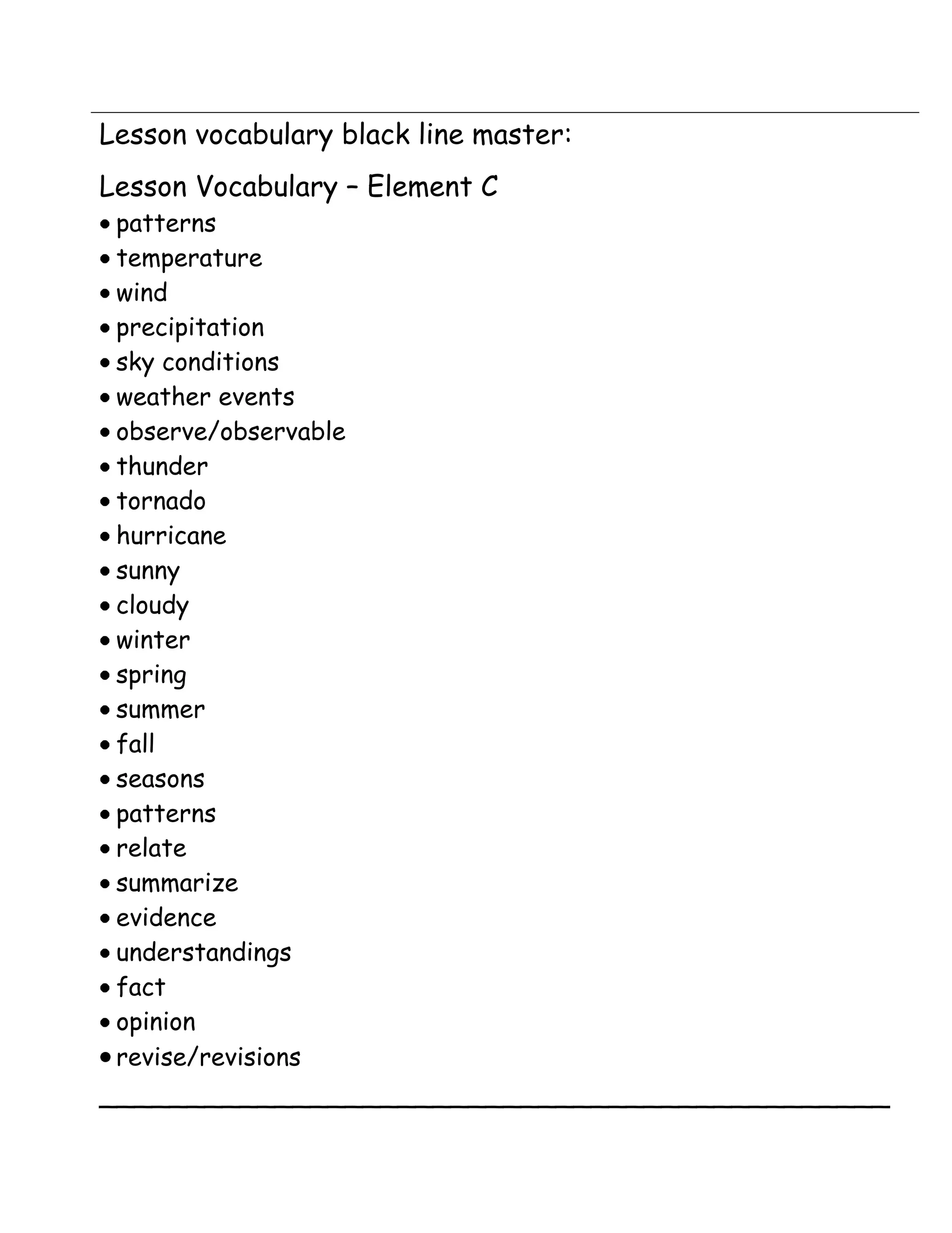 Lesson vocabulary black line master:
Lesson Vocabulary – Element C
 patterns
 temperature
 wind
 precipitation
 sky conditions
 weather events
 observe/observable
 thunder
 tornado
 hurricane
 sunny
 cloudy
 winter
 spring
 summer
 fall
 seasons
 patterns
 relate
 summarize
 evidence
 understandings
 fact
 opinion
 revise/revisions
_____________________________________________
 