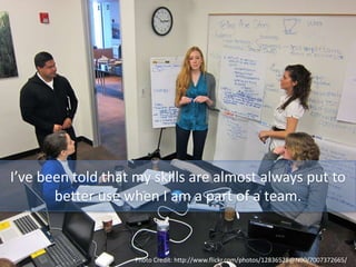I’ve been told that my skills are almost always put to
better use when I am a part of a team.
Photo Credit: http://www.flickr.com/photos/12836528@N00/7007372665/
 