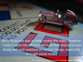 My official role was to help create the rules, However
I took it upon myself to make sure that everyone was
doing well and updated on certain things, especially
through social media
Photo Credit: http://www.flickr.com/photos/98274023@N00/1161880994/
 