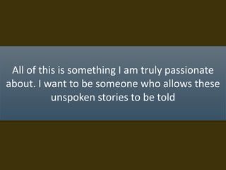 All of this is something I am truly passionate
about. I want to be someone who allows these
unspoken stories to be told
 
