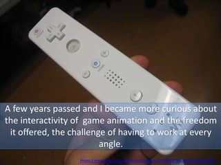 A few years passed and I became more curious about
the interactivity of game animation and the freedom
it offered, the challenge of having to work at every
angle.
Photo Credit: http://www.flickr.com/photos/35034350906@N01/295891693/
 