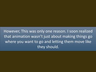 However, This was only one reason. I soon realized
that animation wasn’t just about making things go
where you want to go and letting them move like
they should.
 