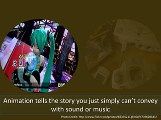 Animation tells the story you just simply can’t convey
with sound or music
Photo Credit: http://www.flickr.com/photos/82365211@N00/4739620181/
 