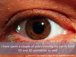 I have spent a couple of years training my eye to both
2D and 3D animation as well.
Photo Credit: http://www.flickr.com/photos/26345438@N08/10896139394/
 