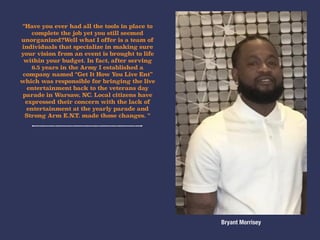 “Have you ever had all the tools in place to
complete the job yet you still seemed
unorganized?Well what I offer is a team of
individuals that specialize in making sure
your vision from an event is brought to life
within your budget. In fact, after serving
6.5 years in the Army I established a
company named “Get It How You Live Ent”
which was responsible for bringing the live
entertainment back to the veterans day
parade in Warsaw, NC. Local citizens have
expressed their concern with the lack of
entertainment at the yearly parade and
Strong Arm E.N.T. made those changes. “
Bryant Morrisey
 