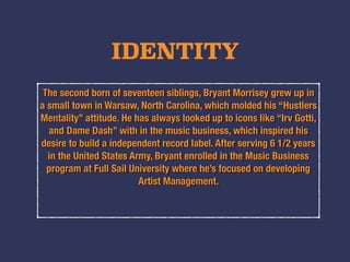 IDENTITY
The second born of seventeen siblings, Bryant Morrisey grew up in
a small town in Warsaw, North Carolina, which molded his “Hustlers
Mentality” attitude. He has always looked up to icons like “Irv Gotti,
and Dame Dash” with in the music business, which inspired his
desire to build a independent record label. After serving 6 1/2 years
in the United States Army, Bryant enrolled in the Music Business
program at Full Sail University where he’s focused on developing
Artist Management.
 