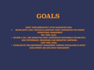 GOALS
SHORT TERM:(IMMEDIATELY AFTER GRADUATION 2020)
• OBTAIN ENTRY LEVEL POSITION AS ASSISTANT EVENT COORDINATOR FOR PURSUIT
PROMOTIONAL MANAGEMENT
MID-TERM: (2025)
• BECOME A FULL TIME MARKETING EVENT COORDINATOR RESPONSIBLE FOR MULTIPLE
HIGH PERFORMANCE, MEASURABLE AND INNOVATIVE CAMPAIGNS.
LONG TERM: (2040)
• ESTABLISH MY OWN INDEPENDENT MANAGEMENT COMPANY SPECIALIZING IN ARTIST
DEVELOPMENT AND AND ARTIST MANAGEMENT
 