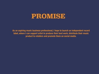 PROMISE
As an aspiring music business professional, I hope to launch an independent record
label, where I can support artist to produce their best work, distribute their music
product to retailers and promote them on social media.
 