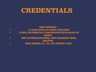 CREDENTIALS
WORK EXPERIENCE:
• 6.5 YEARS ACTIVE DUTY UNITED STATES ARMY
• 3 YEARS CLUB PROMOTER AT PHANTOM NIGHTCLUB IN RALIEGH, NC
AWARDS:
• ARMY ACCOMMODATION MEDAL, ARMY ACHIEVEMENT MEDAL
EDUCATION:
• MUSIC BUSINESS, B.S., FULL SAIL UNIVERSITY (2021)
 