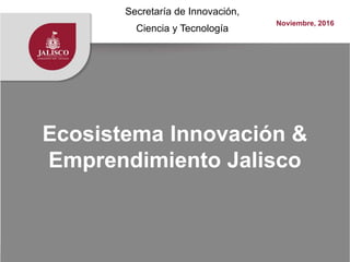 Ecosistema Innovación &
Emprendimiento Jalisco
Secretaría de Innovación,
Ciencia y Tecnología
Noviembre, 2016
 