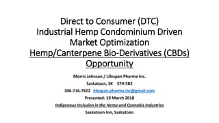Direct to Consumer (DTC)
Industrial Hemp Condominium Driven
Market Optimization
Hemp/Canterpene Bio-Derivatives (CBDs)
Opportunity
Morris Johnson / Lifespan Pharma Inc.
Saskatoon, SK S7H 5B2
306-716-7822 lifespan.pharma.inc@gmail.com
Presented: 19 March 2018
Indigenous Inclusion in the Hemp and Cannabis Industries
Saskatoon Inn, Saskatoon
 