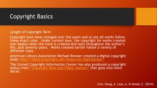 Copyright Basics 
Length of Copyright Term 
Copyright laws have changed over the years and so not all works follow 
these exact rules. Under current laws, the copyright for works created 
now begins when the work is created and lasts throughout the author’s 
life, plus seventy years. Works created earlier follow a variety of 
different rules. 
American Library Association Michael Brewer created a digital copyright 
slider http://librarycopyright.net/resources/digitalslider/ 
The Cornell Copyright Information Center has also produced a copyright 
status chart “Copyright Term and Public Domain” that goes into more 
detail. 
Cite: Xiong, A. Loos, A. & Heady, C. (2014) 
 