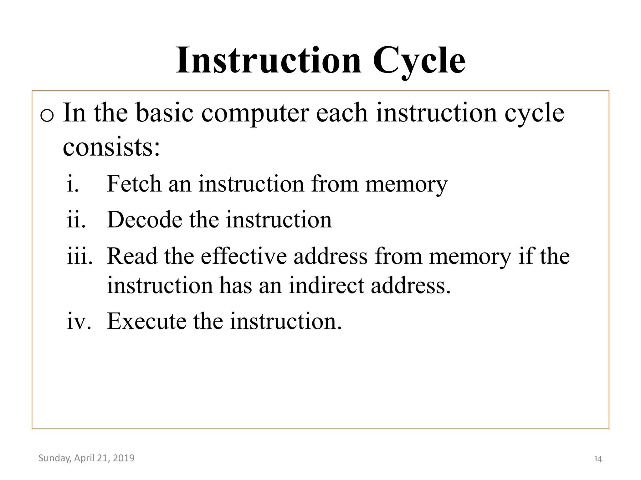 Instruction Cycle
o In the basic computer each instruction cycle
consists:
i. Fetch an instruction from memory
ii. Decode the instruction
iii. Read the effective address from memory if the
instruction has an indirect address.
iv. Execute the instruction.
Sunday, April 21, 2019 14
 