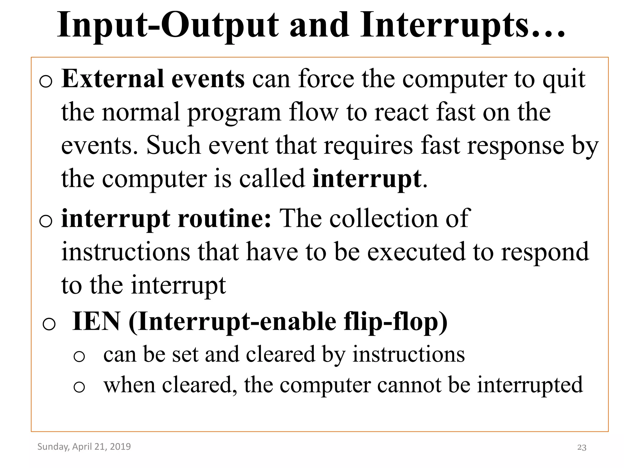 Input-Output and Interrupts…
o External events can force the computer to quit
the normal program flow to react fast on the
events. Such event that requires fast response by
the computer is called interrupt.
o interrupt routine: The collection of
instructions that have to be executed to respond
to the interrupt
Sunday, April 21, 2019 23
o IEN (Interrupt-enable flip-flop)
o can be set and cleared by instructions
o when cleared, the computer cannot be interrupted
 