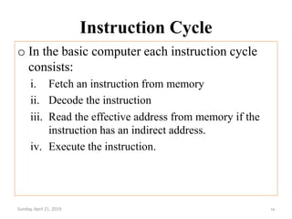 Instruction Cycle
o In the basic computer each instruction cycle
consists:
i. Fetch an instruction from memory
ii. Decode the instruction
iii. Read the effective address from memory if the
instruction has an indirect address.
iv. Execute the instruction.
Sunday, April 21, 2019 14
 
