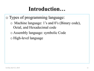 Introduction…
o Types of programming language:
o Machine language: 1’s and 0’s (Binary code),
Octal, and Hexadecimal code
o Assembly language: symbolic Code
o High-level language
Sunday, April 21, 2019 27
 