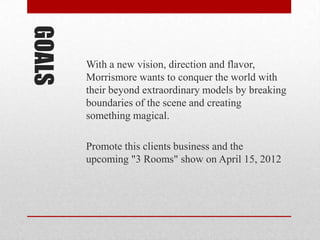 GOALS
        With a new vision, direction and flavor,
        Morrismore wants to conquer the world with
        their beyond extraordinary models by breaking
        boundaries of the scene and creating
        something magical.

        Promote this clients business and the
        upcoming "3 Rooms" show on April 15, 2012
 