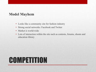 Model Mayhem

   •   Looks like a community site for fashion industry
   •   Strong social networks: Facebook and Twitter
   •   Market is world-wide
   •   Lots of interaction within the site such as contests, forums, shouts and
       education library




COMPETITION
 