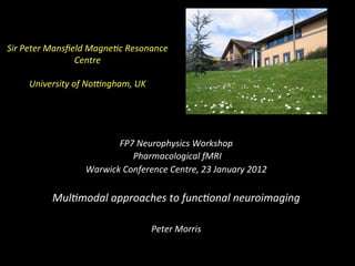 Sir	
  Peter	
  Mansﬁeld	
  Magne0c	
  Resonance	
  
Centre	
  
	
  
University	
  of	
  No:ngham,	
  UK	
  
FP7	
  Neurophysics	
  Workshop	
  
	
  Pharmacological	
  fMRI	
  
Warwick	
  Conference	
  Centre,	
  23	
  January	
  2012	
  
	
  
Mul0modal	
  approaches	
  to	
  func0onal	
  neuroimaging	
  
	
  
Peter	
  Morris	
  
	
  
 