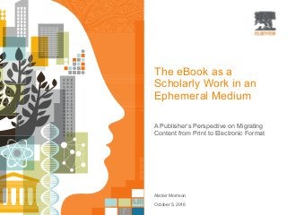 The eBook as a
Scholarly Work in an
Ephemeral Medium
A Publisher’s Perspective on Migrating
Content from Print to Electronic Format
Alistair Morrison
October 5, 2016
 