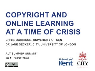 COPYRIGHT AND
ONLINE LEARNING
AT A TIME OF CRISIS
CHRIS MORRISON, UNIVERSITY OF KENT
DR JANE SECKER, CITY, UNIVERSITY OF LONDON
ALT SUMMER SUMMIT
26 AUGUST 2020
 