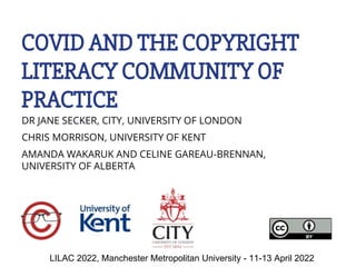 COVID AND THE COPYRIGHT
LITERACY COMMUNITY OF
PRACTICE
DR JANE SECKER, CITY, UNIVERSITY OF LONDON
CHRIS MORRISON, UNIVERSITY OF KENT
AMANDA WAKARUK AND CELINE GAREAU-BRENNAN,
UNIVERSITY OF ALBERTA
LILAC 2022, Manchester Metropolitan University - 11-13 April 2022
 