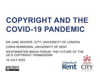 COPYRIGHT AND THE
COVID-19 PANDEMIC
DR JANE SECKER, CITY, UNIVERSITY OF LONDON
CHRIS MORRISON, UNIVERSITY OF KENT
WESTMINSTER MEDIA FORUM: THE FUTURE OF THE
UK’S COPYRIGHT FRAMEWORK
16 JULY 2020
 