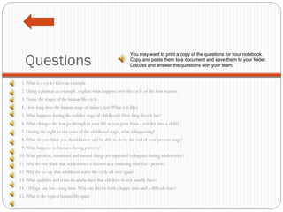 Questions 1. What is a cycle? Give an example. 2. Using a plant as an example, explain what happens over the cycle of the four seasons. 3. Name the stages of the human life cycle. 4. How long does the human stage of infancy last? What is it like? 5. What happens during the toddler stage of childhood? How long does it last? 6. What changes did you go through in your life as you grew from a toddler into a child? 7. During the eight to ten years of the childhood stage, what is happening? 8. What do you think you should know and be able to do by the end of your present stage? 9. What happens to humans during puberty? 10. What physical, emotional and mental things are supposed to happen during adolescence? 11. Why do you think that adolescence is known as a confusing time for a person? 12. Why do we say that adulthood starts the cycle all over again? 13. What qualities and traits do adults have that children do not usually have? 14. Old age can last a long time. Why can this be both a happy time and a difficult time? 15. What is the typical human life span? You may want to print a copy of the questions for your notebook. Copy and paste them to a document and save them to your folder. Discuss and answer the questions with your team. 