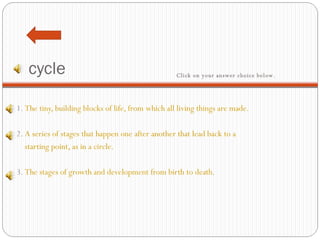 cycle 1.  The tiny, building blocks of life, from which all living things are made.   2.  A series of stages that happen one after another that lead back to a     starting point, as in a circle.   3.  The stages of growth and development from birth to death. Click on your answer choice below.   