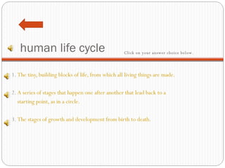 human life cycle 1.  The tiny, building blocks of life, from which all living things are made.   2.  A series of stages that happen one after another that lead back to a     starting point, as in a circle.   3.  The stages of growth and development from birth to death. Click on your answer choice below.   