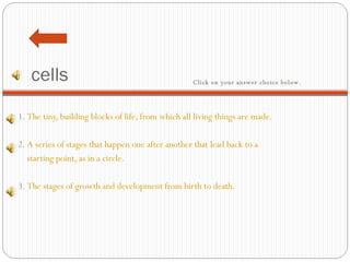 cells 1.  The tiny, building blocks of life, from which all living things are made.   2.  A series of stages that happen one after another that lead back to a     starting point, as in a circle.   3.  The stages of growth and development from birth to death. Click on your answer choice below.   