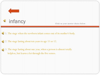 infancy 1.  The stage when the newborn infant comes out of its mother's body.   2.  The stage lasting about ten years to age 11 or 12.   3.  The stage lasting about one year, when a person is almost totally  helpless, but learns a lot through the five senses. Click on your answer choice below.   