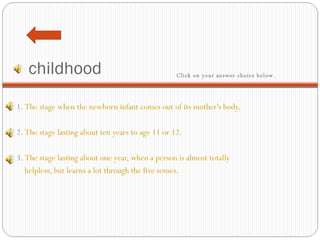 childhood 1.  The stage when the newborn infant comes out of its mother's body.   2.  The stage lasting about ten years to age 11 or 12.   3.  The stage lasting about one year, when a person is almost totally  helpless, but learns a lot through the five senses. Click on your answer choice below.   