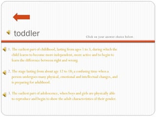 toddler 1.  The earliest part of childhood, lasting from ages 1 to 3, during which the  child learns to become more independent, more active and to begin to   learn the difference between right and wrong.     2.  The stage lasting from about age 12 to 18; a confusing time when a     person undergoes many physical, emotional and intellectual changes, and  is preparing for adulthood.   3.  The earliest part of adolescence, when boys and girls are physically able   to reproduce and begin to show the adult characteristics of their gender.  Click on your answer choice below.   