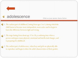 adolescence 1.  The earliest part of childhood, lasting from ages 1 to 3, during which the  child learns to become more independent, more active and to begin to   learn the difference between right and wrong.     2.  The stage lasting from about age 12 to 18; a confusing time when a     person undergoes many physical, emotional and intellectual changes, and  is preparing for adulthood.   3.  The earliest part of adolescence, when boys and girls are physically able   to reproduce and begin to show the adult characteristics of their gender.  Click on your answer choice below.   