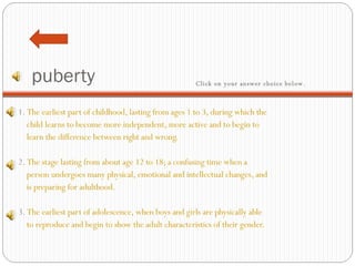 puberty 1.  The earliest part of childhood, lasting from ages 1 to 3, during which the  child learns to become more independent, more active and to begin to   learn the difference between right and wrong.    2.  The stage lasting from about age 12 to 18; a confusing time when a     person undergoes many physical, emotional and intellectual changes, and  is preparing for adulthood.   3.  The earliest part of adolescence, when boys and girls are physically able   to reproduce and begin to show the adult characteristics of their gender.  Click on your answer choice below.   